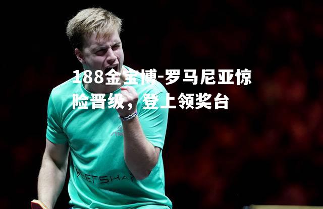 罗马尼亚惊险晋级，登上领奖台