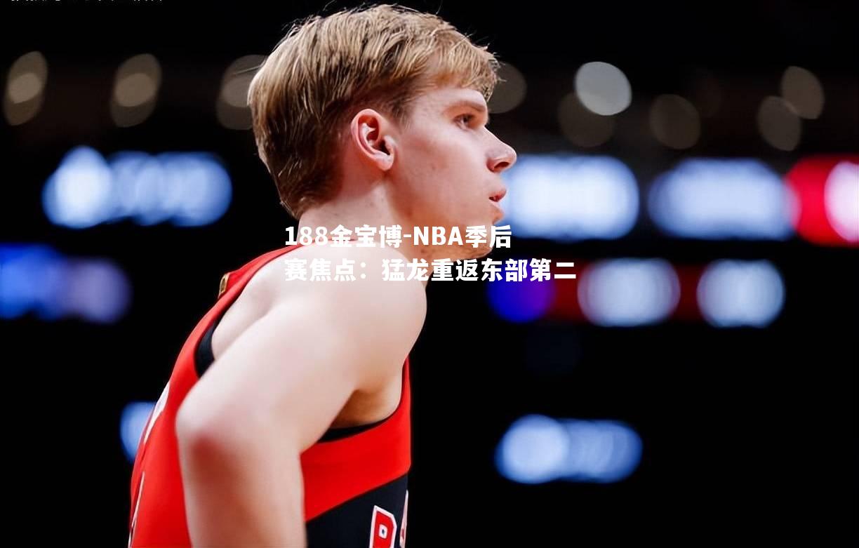 NBA季后赛焦点：猛龙重返东部第二